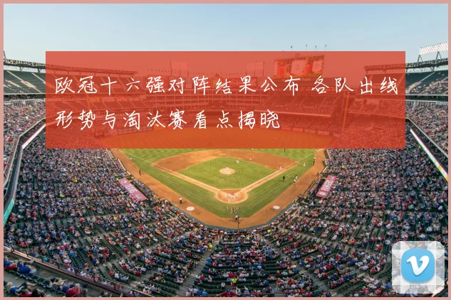 欧冠十六强对阵结果公布 各队出线形势与淘汰赛看点揭晓