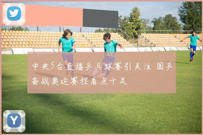 中央5台直播乒乓球赛引关注 国乒备战奥运赛程看点十足