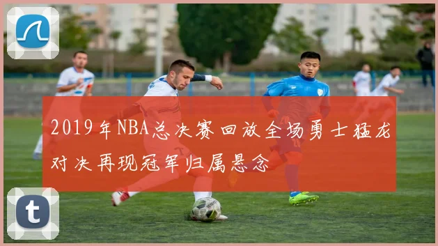 2019年NBA总决赛回放全场勇士猛龙对决再现冠军归属悬念
