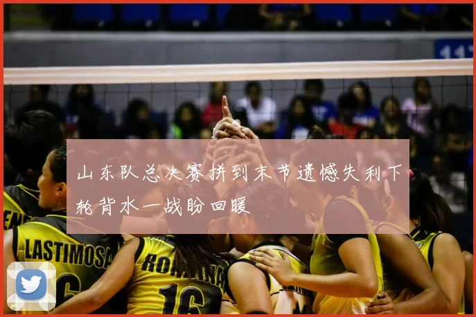 山东队总决赛拼到末节遗憾失利下轮背水一战盼回暖