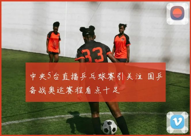 中央5台直播乒乓球赛引关注 国乒备战奥运赛程看点十足