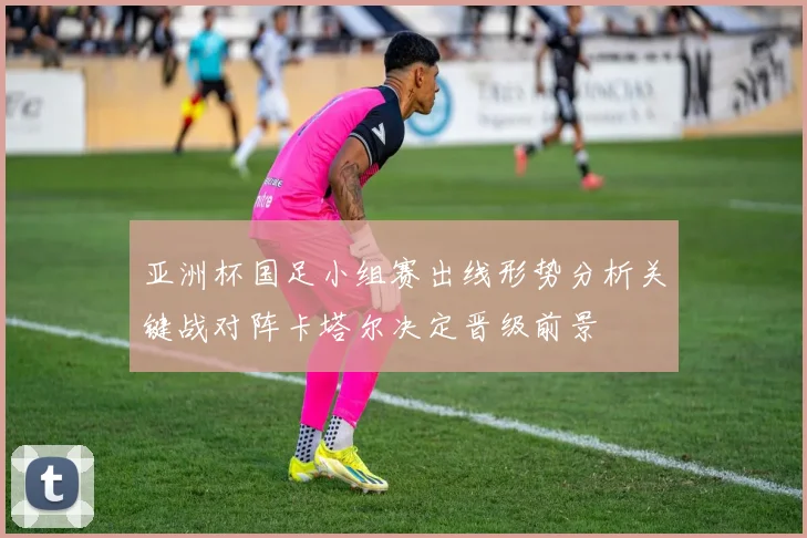 亚洲杯国足小组赛出线形势分析关键战对阵卡塔尔决定晋级前景