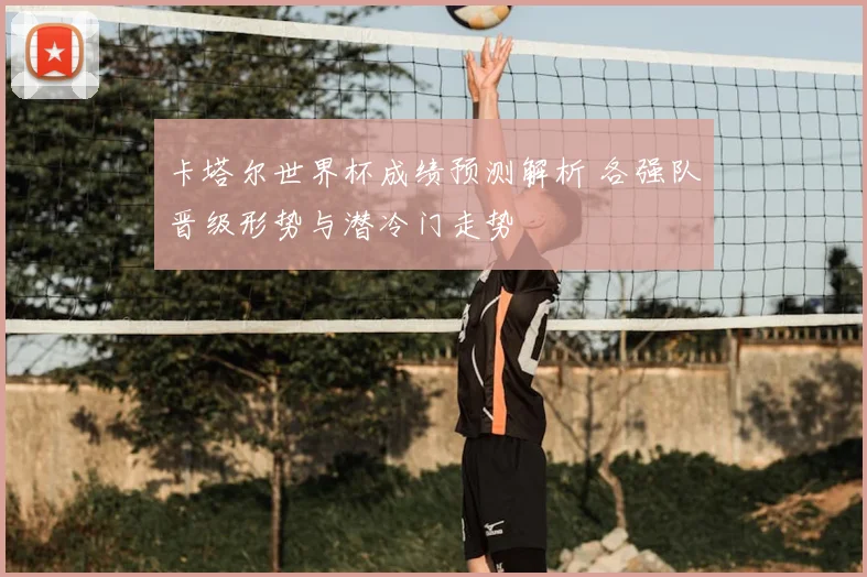 卡塔尔世界杯成绩预测解析 各强队晋级形势与潜冷门走势