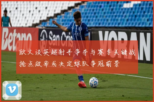 欧文谈英超射手争夺与赛季关键战抢点效率或决定球队争冠前景