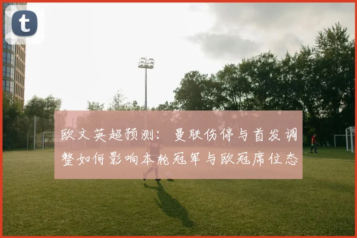 欧文英超预测：曼联伤停与首发调整如何影响本轮冠军与欧冠席位态势
