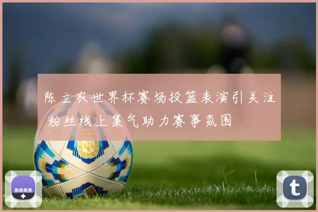 陈立农世界杯赛场投篮表演引关注 粉丝线上集气助力赛事氛围