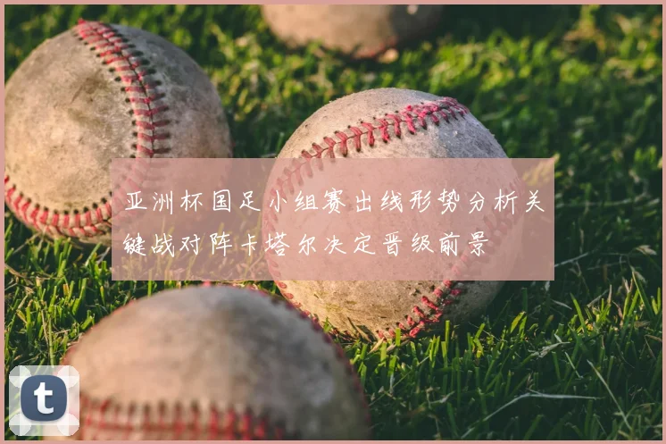 亚洲杯国足小组赛出线形势分析关键战对阵卡塔尔决定晋级前景