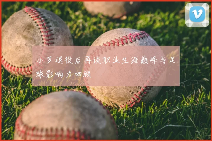 小罗退役后再谈职业生涯巅峰与足球影响力回顾