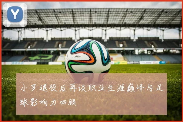 小罗退役后再谈职业生涯巅峰与足球影响力回顾