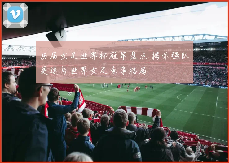 历届女足世界杯冠军盘点 揭示强队更迭与世界女足竞争格局