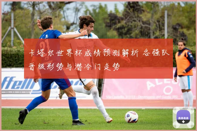 卡塔尔世界杯成绩预测解析 各强队晋级形势与潜冷门走势