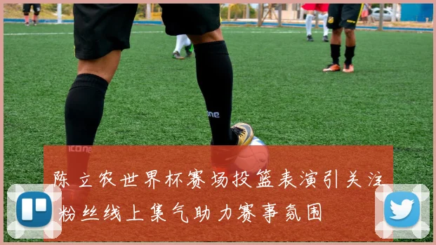 陈立农世界杯赛场投篮表演引关注 粉丝线上集气助力赛事氛围