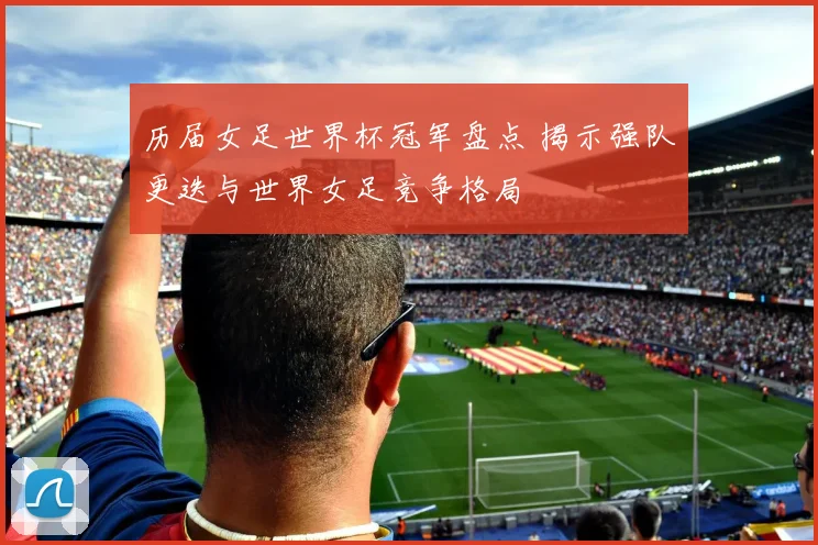 历届女足世界杯冠军盘点 揭示强队更迭与世界女足竞争格局