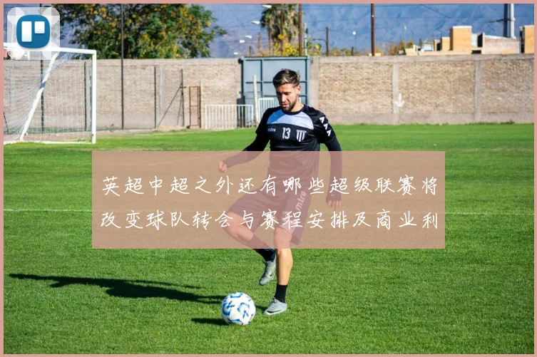 英超中超之外还有哪些超级联赛将改变球队转会与赛程安排及商业利益