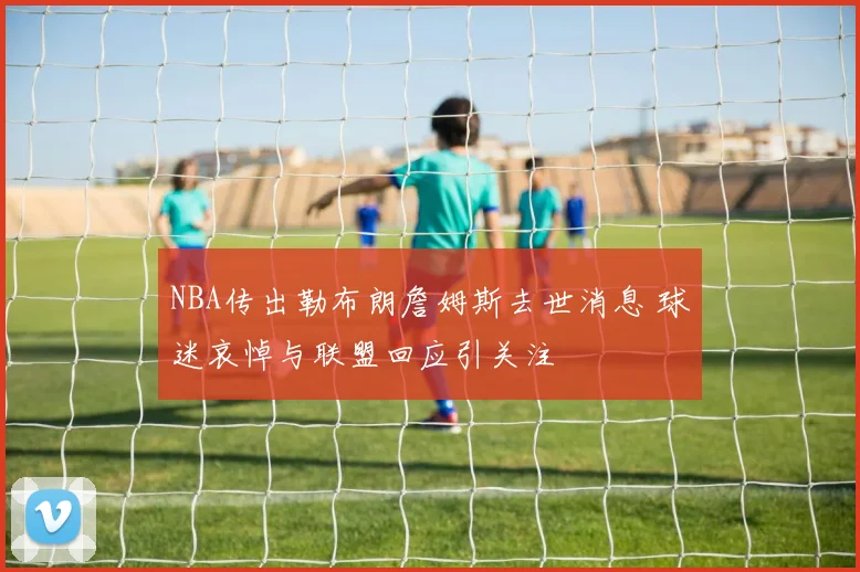 NBA传出勒布朗詹姆斯去世消息 球迷哀悼与联盟回应引关注