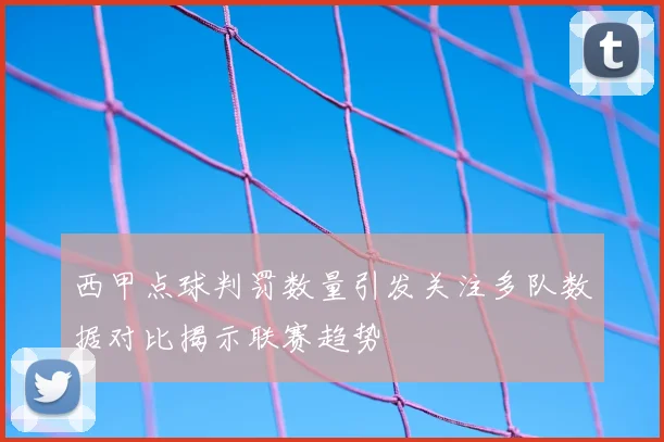 西甲点球判罚数量引发关注多队数据对比揭示联赛趋势