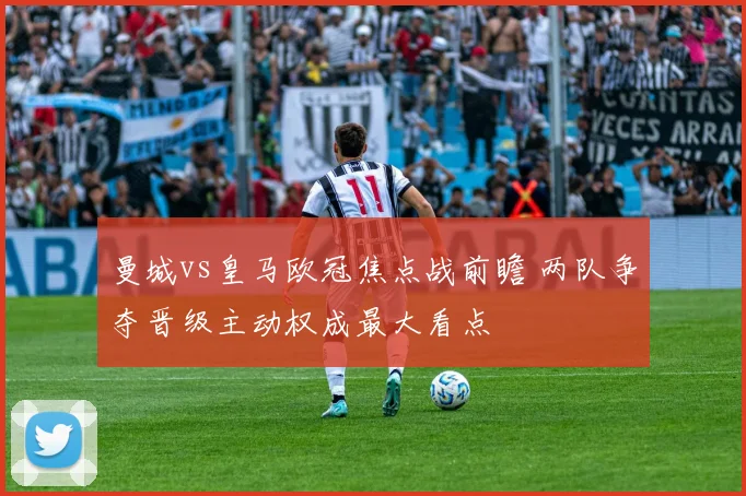 曼城vs皇马欧冠焦点战前瞻 两队争夺晋级主动权成最大看点